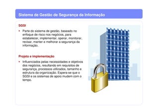 Sistema de Gestão de Segurança da Informação
SGSI
Parte do sistema de gestão, baseado no
enfoque de risco nos negócios, para
estabelecer, implementar, operar, monitorar,
revisar, manter e melhorar a segurança da
informação.
Projeto e implementação
Influenciados pelas necessidades e objetivos
dos negócios, resultando em requisitos de
segurança, processos utilizados, tamanho e
estrutura da organização. Espera-se que o
SGSI e os sistemas de apoio mudem com o
tempo.
 