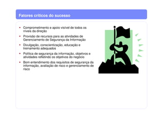 Fatores críticos do sucesso
Comprometimento e apoio visível de todos os
níveis da direção
Provisão de recursos para as atividades de
Gerenciamento de Segurança da Informação
Divulgação, conscientização, educação e
treinamento adequados
Política de segurança da informação, objetivos e
atividades refletindo os objetivos do negócio
Bom entendimento dos requisitos de segurança da
informação, avaliação de risco e gerenciamento de
risco
 