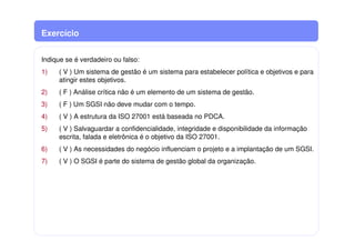 Exercício
Indique se é verdadeiro ou falso:
1) ( V ) Um sistema de gestão é um sistema para estabelecer política e objetivos e para
atingir estes objetivos.
2) ( F ) Análise crítica não é um elemento de um sistema de gestão.
3) ( F ) Um SGSI não deve mudar com o tempo.
4) ( V ) A estrutura da ISO 27001 está baseada no PDCA.
5) ( V ) Salvaguardar a confidencialidade, integridade e disponibilidade da informação
escrita, falada e eletrônica é o objetivo da ISO 27001.
6) ( V ) As necessidades do negócio influenciam o projeto e a implantação de um SGSI.
7) ( V ) O SGSI é parte do sistema de gestão global da organização.
 