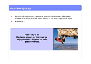 Riscos de segurança
Um risco de segurança é o potencial que uma dada ameaça irá explorar
vulnerabilidades para causar perda ou dano a um ativo ou grupo de ativos.
Exemplos...?
Nem sempre TI!
Os riscos podem ser técnicos, de
equipamentos, de pessoas e de
procedimentos.
 