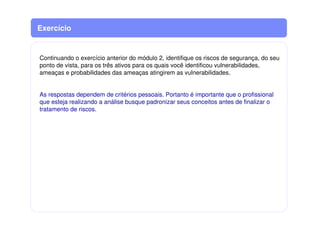 Continuando o exercício anterior do módulo 2, identifique os riscos de segurança, do seu
ponto de vista, para os três ativos para os quais você identificou vulnerabilidades,
ameaças e probabilidades das ameaças atingirem as vulnerabilidades.
As respostas dependem de critérios pessoais. Portanto é importante que o profissional
que esteja realizando a análise busque padronizar seus conceitos antes de finalizar o
tratamento de riscos.
Exercício
 