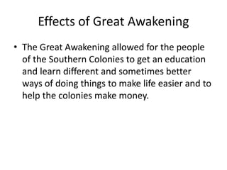 Effects of Great Awakening 
• The Great Awakening allowed for the people 
of the Southern Colonies to get an education 
and learn different and sometimes better 
ways of doing things to make life easier and to 
help the colonies make money. 
 