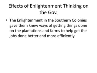 Effects of Enlightenment Thinking on 
the Gov. 
• The Enlightenment in the Southern Colonies 
gave them knew ways of getting things done 
on the plantations and farms to help get the 
jobs done better and more efficiently. 
