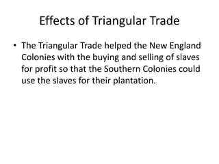 Effects of Triangular Trade 
• The Triangular Trade helped the New England 
Colonies with the buying and selling of slaves 
for profit so that the Southern Colonies could 
use the slaves for their plantation. 
 