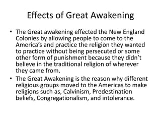 Effects of Great Awakening 
• The Great awakening effected the New England 
Colonies by allowing people to come to the 
America’s and practice the religion they wanted 
to practice without being persecuted or some 
other form of punishment because they didn’t 
believe in the traditional religion of wherever 
they came from. 
• The Great Awakening is the reason why different 
religious groups moved to the Americas to make 
religions such as, Calvinism, Predestination 
beliefs, Congregationalism, and intolerance. 
 
