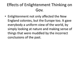 Effects of Enlightenment Thinking on 
Gov. 
• Enlightenment not only affected the New 
England colonies, but the Europe too. It gave 
everybody a uniform view of the world, by 
simply looking at nature and making sense of 
things that were muddled by the incorrect 
conclusions of the past. 
 