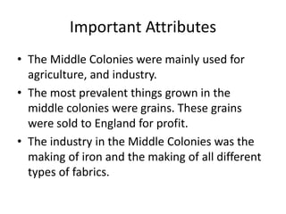 Important Attributes 
• The Middle Colonies were mainly used for 
agriculture, and industry. 
• The most prevalent things grown in the 
middle colonies were grains. These grains 
were sold to England for profit. 
• The industry in the Middle Colonies was the 
making of iron and the making of all different 
types of fabrics. 
 