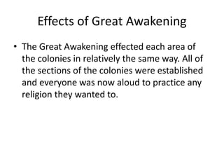 Effects of Great Awakening 
• The Great Awakening effected each area of 
the colonies in relatively the same way. All of 
the sections of the colonies were established 
and everyone was now aloud to practice any 
religion they wanted to. 
 