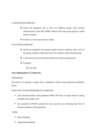 3) STRATIFIED SAMPLING
 Divide the population into at least two different groups with common
characteristic(s), then draw SOME subjects from each group (group is called
strata or stratum)
 Results in a more representative sample
4) CLUSTER SAMPLING
 Divide the population into groups (called clusters), randomly select some of
the groups, and then collect data from ALL members of the selected groups
 Used extensively by government and private research organizations
 Examples:
 Exit Polls
NON-PROBABILITY SAMPLING
DEFINITION
The process of selecting a sample from a population without using (statistical) probability
theory.
NOTE THAT IN NON-PROBABILITY SAMPLING
 each element/member of the population DOES NOT have an equal chance of being
included in the sample, and
 the researcher CANNOT estimate the error caused by not collecting data from all
elements/members of the population.
TYPES
 Quota Sampling
 Judgemental Sampling
 