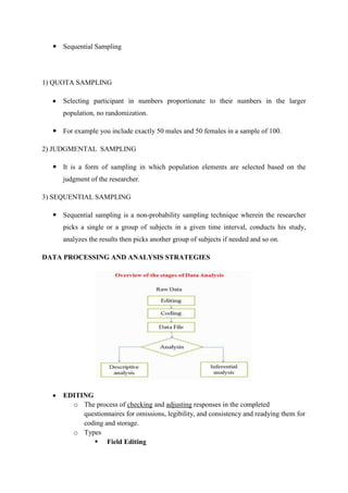  Sequential Sampling
1) QUOTA SAMPLING
 Selecting participant in numbers proportionate to their numbers in the larger
population, no randomization.
 For example you include exactly 50 males and 50 females in a sample of 100.
2) JUDGMENTAL SAMPLING
 It is a form of sampling in which population elements are selected based on the
judgment of the researcher.
3) SEQUENTIAL SAMPLING
 Sequential sampling is a non-probability sampling technique wherein the researcher
picks a single or a group of subjects in a given time interval, conducts his study,
analyzes the results then picks another group of subjects if needed and so on.
DATA PROCESSING AND ANALYSIS STRATEGIES
 EDITING
o The process of checking and adjusting responses in the completed
questionnaires for omissions, legibility, and consistency and readying them for
coding and storage.
o Types
 Field Editing
 