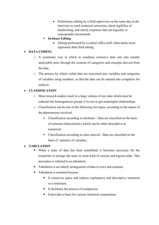  Preliminary editing by a field supervisor on the same day as the
interview to catch technical omissions, check legibility of
handwriting, and clarify responses that are logically or
conceptually inconsistent.
 In-house Editing
 Editing performed by a central office staff; often dome more
rigorously than field editing
 DATA CODING
o A systematic way in which to condense extensive data sets into smaller
analyzable units through the creation of categories and concepts derived from
the data.
o The process by which verbal data are converted into variables and categories
of variables using numbers, so that the data can be entered into computers for
analysis.
 CLASSIFICATION
o Most research studies result in a large volume of raw data which must be
reduced into homogeneous groups if we are to get meaningful relationships.
o Classification can be one of the following two types, according to the nature of
the phenomenon involved.
 Classification according to attributes : Data are classified on the basis
of common characteristics which can be either descriptive or
numerical.
 Classification according to class interval : Data are classified on the
basis of statistics of variables.
 TABULATION
 When a mass of data has been assembled, it becomes necessary for the
researcher to arrange the same in some kind of concise and logical order. This
procedure is referred to as tabulation.
 Tabulation is an orderly arrangement of data in rows and columns.
 Tabulation is essential because :
 It conserves space and reduces explanatory and descriptive statement
to a minimum.
 It facilitates the process of comparison.
 It provides a basis for various statistical computation.
 
