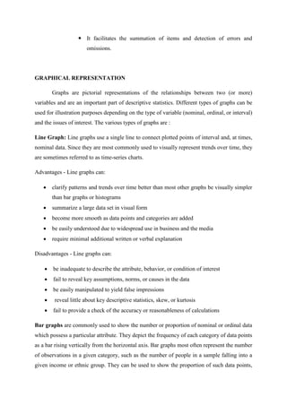  It facilitates the summation of items and detection of errors and
omissions.
GRAPHICAL REPRESENTATION
Graphs are pictorial representations of the relationships between two (or more)
variables and are an important part of descriptive statistics. Different types of graphs can be
used for illustration purposes depending on the type of variable (nominal, ordinal, or interval)
and the issues of interest. The various types of graphs are :
Line Graph: Line graphs use a single line to connect plotted points of interval and, at times,
nominal data. Since they are most commonly used to visually represent trends over time, they
are sometimes referred to as time-series charts.
Advantages - Line graphs can:
 clarify patterns and trends over time better than most other graphs be visually simpler
than bar graphs or histograms
 summarize a large data set in visual form
 become more smooth as data points and categories are added
 be easily understood due to widespread use in business and the media
 require minimal additional written or verbal explanation
Disadvantages - Line graphs can:
 be inadequate to describe the attribute, behavior, or condition of interest
 fail to reveal key assumptions, norms, or causes in the data
 be easily manipulated to yield false impressions
 reveal little about key descriptive statistics, skew, or kurtosis
 fail to provide a check of the accuracy or reasonableness of calculations
Bar graphs are commonly used to show the number or proportion of nominal or ordinal data
which possess a particular attribute. They depict the frequency of each category of data points
as a bar rising vertically from the horizontal axis. Bar graphs most often represent the number
of observations in a given category, such as the number of people in a sample falling into a
given income or ethnic group. They can be used to show the proportion of such data points,
 
