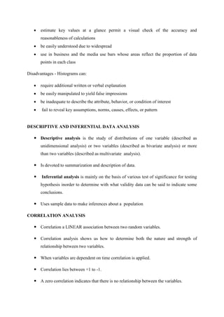  estimate key values at a glance permit a visual check of the accuracy and
reasonableness of calculations
 be easily understood due to widespread
 use in business and the media use bars whose areas reflect the proportion of data
points in each class
Disadvantages - Histograms can:
 require additional written or verbal explanation
 be easily manipulated to yield false impressions
 be inadequate to describe the attribute, behavior, or condition of interest
 fail to reveal key assumptions, norms, causes, effects, or pattern
DESCRIPTIVE AND INFERENTIAL DATA ANALYSIS
 Descriptive analysis is the study of distributions of one variable (described as
unidimensional analysis) or two variables (described as bivariate analysis) or more
than two variables (described as multivariate analysis).
 Is devoted to summarization and description of data.
 Inferential analysis is mainly on the basis of various test of significance for testing
hypothesis inorder to determine with what validity data can be said to indicate some
conclusions.
 Uses sample data to make inferences about a population
CORRELATION ANALYSIS
 Correlation a LINEAR association between two random variables.
 Correlation analysis shows us how to determine both the nature and strength of
relationship between two variables.
 When variables are dependent on time correlation is applied.
 Correlation lies between +1 to -1.
 A zero correlation indicates that there is no relationship between the variables.
 