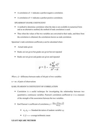  A correlation of –1 indicates a perfect negative correlation.
 A correlation of +1 indicates a perfect positive correlation.
SPEARMAN’S RANK COEFFICIENT
 A method to determine correlation when the data is not available in numerical form
and as an alternative method, the method of rank correlation is used.
 Thus when the values of the two variables are converted to their ranks, and there from
the correlation is obtained, the correlations known as rank correlation.
Spearman’s rank correlation coefficient ρ can be calculated when:
 Actual ranks given
 Ranks are not given but grades are given but not repeated
 Ranks are not given and grades are given and repeated
Where, di = difference between ranks of ith pair of two variables
n = no. of pairs of observations
KARL PEARSON’S COEFFICIENT OF CORRELATION
 Correlation is a useful technique for investigating the relationship between two
quantitative, continuous variables. Pearson's correlation coefficient ( ) is a measure
of the strength of the association between the two variables.
 Karl Pearson’s coefficient of correlation, =
∑ ̅̅̅ ̅̅̅
 ---- Standard deviation of random variable x,y
 ̅, ̅ ------ average/arithmetic mean
LEAST SQUARE METHOD
 