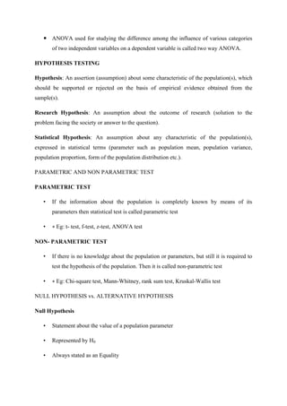  ANOVA used for studying the difference among the influence of various categories
of two independent variables on a dependent variable is called two way ANOVA.
HYPOTHESIS TESTING
Hypothesis: An assertion (assumption) about some characteristic of the population(s), which
should be supported or rejected on the basis of empirical evidence obtained from the
sample(s).
Research Hypothesis: An assumption about the outcome of research (solution to the
problem facing the society or answer to the question).
Statistical Hypothesis: An assumption about any characteristic of the population(s),
expressed in statistical terms (parameter such as population mean, population variance,
population proportion, form of the population distribution etc.).
PARAMETRIC AND NON PARAMETRIC TEST
PARAMETRIC TEST
• If the information about the population is completely known by means of its
parameters then statistical test is called parametric test
• ∗ Eg: t- test, f-test, z-test, ANOVA test
NON- PARAMETRIC TEST
• If there is no knowledge about the population or parameters, but still it is required to
test the hypothesis of the population. Then it is called non-parametric test
• ∗ Eg: Chi-square test, Mann-Whitney, rank sum test, Kruskal-Wallis test
NULL HYPOTHESIS vs. ALTERNATIVE HYPOTHESIS
Null Hypothesis
• Statement about the value of a population parameter
• Represented by H0
• Always stated as an Equality
 