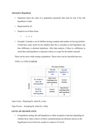Alternative Hypothesis
• Statement about the value of a population parameter that must be true if the null
hypothesis is false
• Represented by H1
• Stated in on of three forms
• >, <, 
• Example: Consider a set of children having complan and another set having horlicks:
if both have same result for the children then this is consider as null hypothesis and
have difference is alternate hypothesis. After data analysis, if there is a difference in
result then null hypothesis is rejected so there is a scope for the further research.
There can be errors while testing a hypothesis. These errors can be classified into two:
TYPE I vs TYPE II ERROR
Type I error – Rejecting Ho when Ho is true
Type II error – Accepting Ho when Ho is false
LEVEL OF SIGNIFICANCE
• In hypothesis testing, the null hypothesis is either accepted or rejected, depending on
whether the p value is above or below a predetermined cut-off point, known as the
Significance level of the test, usually it is taken as 5% level.
 