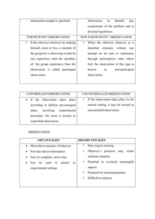 information needed is specified. observation to identify key
components of the problem and to
develop hypotheses.
PARTICIPANT OBSERVATION NON PARTICIPANT OBSERVATION
• If the observer observes by making
himself, more or less, a member of
the group he is observing so that he
can experience what the members
of the group experience, then the
observation is called participant
observation.
• When the observer observes as a
detached emissary without any
attempt on his part to experience
through participation what others
feel, the observation of this type is
known as non-participant
observation.
CONTROLLED OBSERVATION UNCONTROLLED OBSERVATION
 If the observation takes place
according to definite pre-arranged
plans, involving experimental
procedure, the same is termed as
controlled observation
• If the observation takes place in the
natural setting, it may be termed as
uncontrolled observation.
OBSERVATION
ADVANTAGES DISADVANTAGES
 Most direct measure of behavior
 Provides direct information
 Easy to complete, saves time
 Can be used in natural or
experimental settings
• May require training
• Observer’s presence may create
artificial situation
• Potential to overlook meaningful
aspects
• Potential for misinterpretation
• Difficult to analyze
 