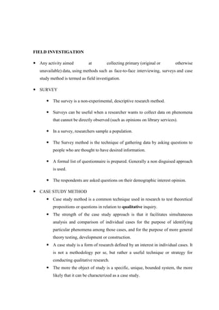 FIELD INVESTIGATION
 Any activity aimed at collecting primary (original or otherwise
unavailable) data, using methods such as face-to-face interviewing, surveys and case
study method is termed as field investigation.
 SURVEY
 The survey is a non-experimental, descriptive research method.
 Surveys can be useful when a researcher wants to collect data on phenomena
that cannot be directly observed (such as opinions on library services).
 In a survey, researchers sample a population.
 The Survey method is the technique of gathering data by asking questions to
people who are thought to have desired information.
 A formal list of questionnaire is prepared. Generally a non disguised approach
is used.
 The respondents are asked questions on their demographic interest opinion.
 CASE STUDY METHOD
 Case study method is a common technique used in research to test theoretical
propositions or questions in relation to qualitative inquiry.
 The strength of the case study approach is that it facilitates simultaneous
analysis and comparison of individual cases for the purpose of identifying
particular phenomena among those cases, and for the purpose of more general
theory testing, development or construction.
 A case study is a form of research defined by an interest in individual cases. It
is not a methodology per se, but rather a useful technique or strategy for
conducting qualitative research.
 The more the object of study is a specific, unique, bounded system, the more
likely that it can be characterized as a case study.
 