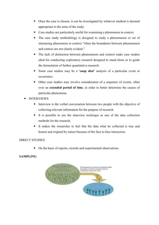  Once the case is chosen, it can be investigated by whatever method is deemed
appropriate to the aims of the study.
 Case studies are particularly useful for examining a phenomena in context.
 The case study methodology is designed to study a phenomenon or set of
interacting phenomena in context ―when the boundaries between phenomenon
and context are not clearly evident.‖
 The lack of distinction between phenomenon and context make case studies
ideal for conducting exploratory research designed to stand alone or to guide
the formulation of further quantitative research.
 Some case studies may be a ‘snap shot’ analysis of a particular event or
occurrence.
 Other case studies may involve consideration of a sequence of events, often
over an extended period of time, in order to better determine the causes of
particular phenomena.
 INTERVIEWS
 Interview is the verbal conversation between two people with the objective of
collecting relevant information for the purpose of research.
 It is possible to use the interview technique as one of the data collection
methods for the research.
 It makes the researcher to feel that the data what he collected is true and
honest and original by nature because of the face to face interaction.
DIRECT STUDIES
 On the basis of reports, records and experimental observations.
SAMPLING
 