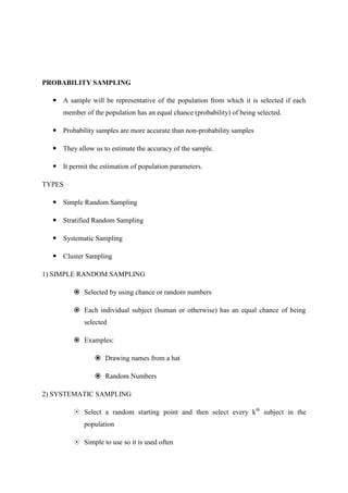 PROBABILITY SAMPLING
 A sample will be representative of the population from which it is selected if each
member of the population has an equal chance (probability) of being selected.
 Probability samples are more accurate than non-probability samples
 They allow us to estimate the accuracy of the sample.
 It permit the estimation of population parameters.
TYPES
 Simple Random Sampling
 Stratified Random Sampling
 Systematic Sampling
 Cluster Sampling
1) SIMPLE RANDOM SAMPLING
 Selected by using chance or random numbers
 Each individual subject (human or otherwise) has an equal chance of being
selected
 Examples:
 Drawing names from a hat
 Random Numbers
2) SYSTEMATIC SAMPLING
 Select a random starting point and then select every kth
subject in the
population
 Simple to use so it is used often
 