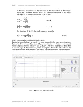NPTEL – Mechanical – Mechatronics and Manufacturing Automation
Joint initiative of IITs and IISc – Funded by MHRD Page 33 of 36
A derivative controller uses the derivative of the error instead of the integral.
Figure 3.4.7 shows the building blocks of a differential controller. In this closed
loop system, the transfer function can be written as,
𝐶(𝑠)
𝑅(𝑠)
=
𝜏 𝑑 𝑠𝐾
(1+𝜏𝑠)
1+
𝜏 𝑑 𝑠𝐾
(1+𝜏𝑠)
(3.4.11)
𝐶(𝑠)
𝑅(𝑠)
=
𝜏 𝑑 𝑠𝐾
1+𝜏𝑠+ 𝜏 𝑑 𝑠𝐾
(3.4.12)
For Step input R(s) = 1/s, the steady state error would be,
𝑒(𝑠) =
𝜏 𝑑 𝑠𝐾
1+𝜏𝑠+ 𝜏 𝑑 𝑠𝐾
1
𝑠
(3.4.13)
Effect of adding Differential Controller in system:
Derivative controller improves stability of the system and it also improves settling time.
Derivative of the error can be calculated by determining slope of the error over time and
multiplying this term with derivative gain 𝜏 𝑑. Figure 3.4.8 shows the response of a system
to unit step Input. It shows an initial jump in the response. This is due to the effect of the
derivative controller. Here derivative gain is very high which results in high settling time.
Figure 3.4.8 Response using a Differential controller
 