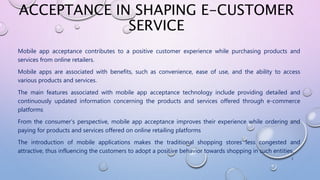 ACCEPTANCE IN SHAPING E-CUSTOMER
SERVICE
Mobile app acceptance contributes to a positive customer experience while purchasing products and
services from online retailers.
Mobile apps are associated with benefits, such as convenience, ease of use, and the ability to access
various products and services.
The main features associated with mobile app acceptance technology include providing detailed and
continuously updated information concerning the products and services offered through e-commerce
platforms
From the consumer’s perspective, mobile app acceptance improves their experience while ordering and
paying for products and services offered on online retailing platforms
The introduction of mobile applications makes the traditional shopping stores less congested and
attractive, thus influencing the customers to adopt a positive behavior towards shopping in such entities.
1
 