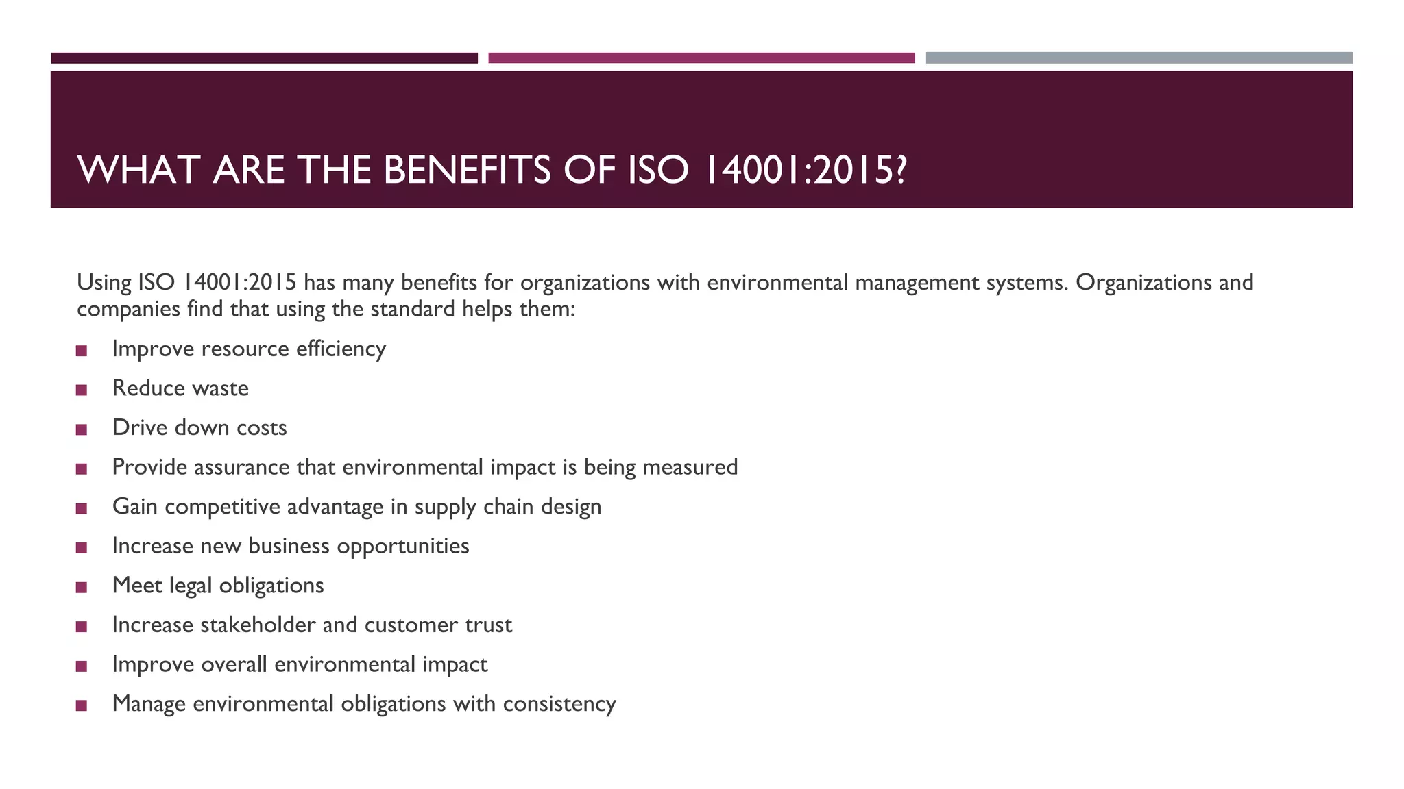 WHAT ARE THE BENEFITS OF ISO 14001:2015?
Using ISO 14001:2015 has many benefits for organizations with environmental management systems. Organizations and
companies find that using the standard helps them:
◼ Improve resource efficiency
◼ Reduce waste
◼ Drive down costs
◼ Provide assurance that environmental impact is being measured
◼ Gain competitive advantage in supply chain design
◼ Increase new business opportunities
◼ Meet legal obligations
◼ Increase stakeholder and customer trust
◼ Improve overall environmental impact
◼ Manage environmental obligations with consistency
 