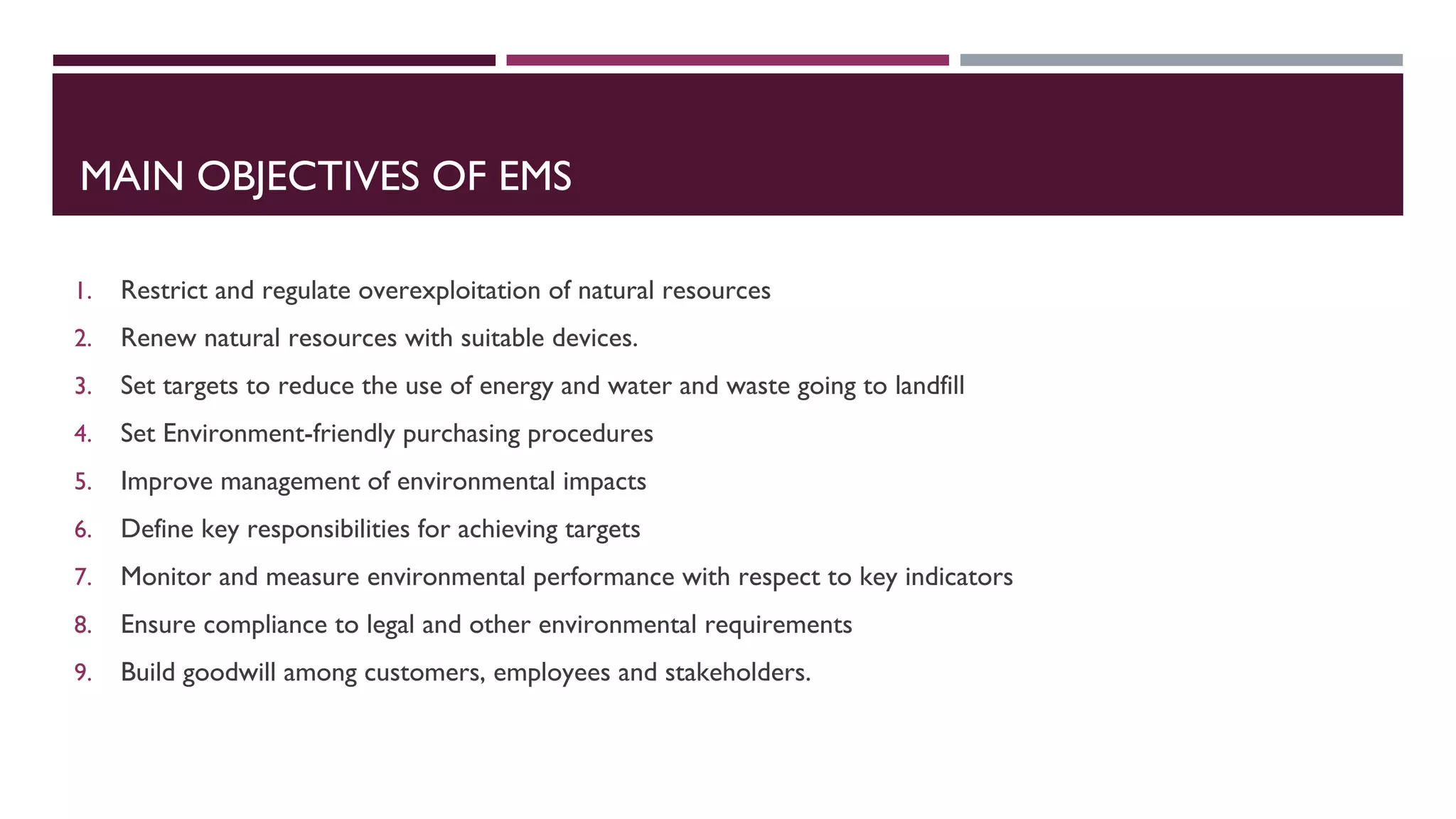 MAIN OBJECTIVES OF EMS
1. Restrict and regulate overexploitation of natural resources
2. Renew natural resources with suitable devices.
3. Set targets to reduce the use of energy and water and waste going to landfill
4. Set Environment-friendly purchasing procedures
5. Improve management of environmental impacts
6. Define key responsibilities for achieving targets
7. Monitor and measure environmental performance with respect to key indicators
8. Ensure compliance to legal and other environmental requirements
9. Build goodwill among customers, employees and stakeholders.
 