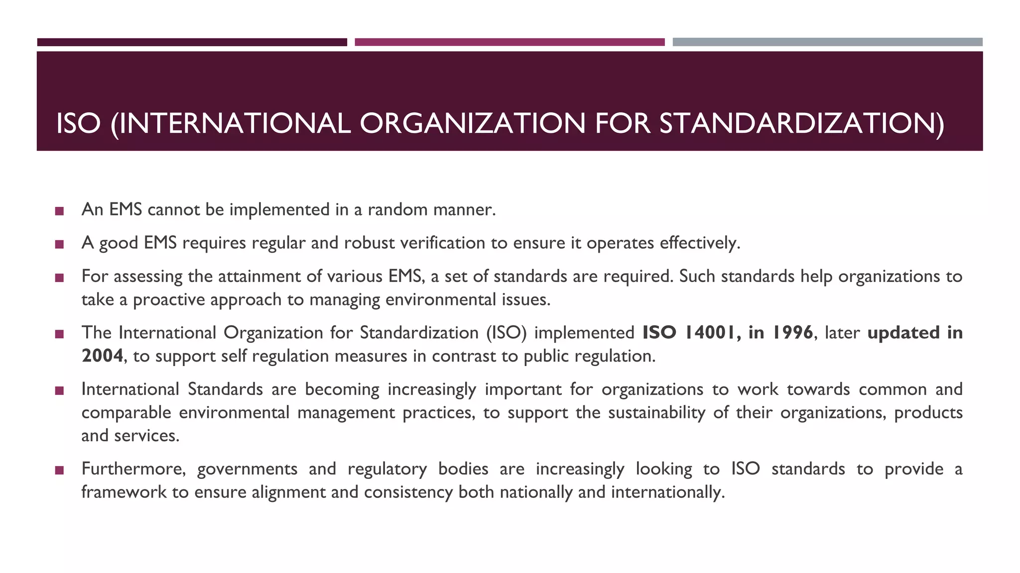 ISO (INTERNATIONAL ORGANIZATION FOR STANDARDIZATION)
◼ An EMS cannot be implemented in a random manner.
◼ A good EMS requires regular and robust verification to ensure it operates effectively.
◼ For assessing the attainment of various EMS, a set of standards are required. Such standards help organizations to
take a proactive approach to managing environmental issues.
◼ The International Organization for Standardization (ISO) implemented ISO 14001, in 1996, later updated in
2004, to support self regulation measures in contrast to public regulation.
◼ International Standards are becoming increasingly important for organizations to work towards common and
comparable environmental management practices, to support the sustainability of their organizations, products
and services.
◼ Furthermore, governments and regulatory bodies are increasingly looking to ISO standards to provide a
framework to ensure alignment and consistency both nationally and internationally.
 