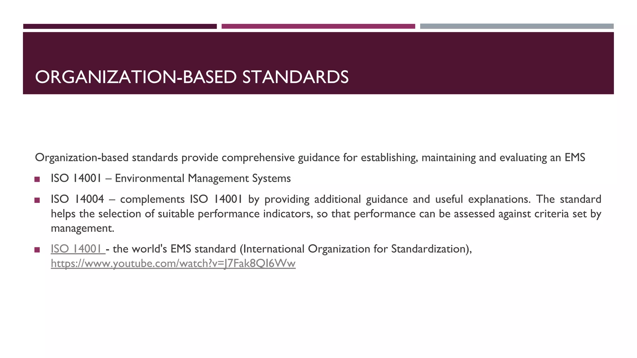 ORGANIZATION-BASED STANDARDS
Organization-based standards provide comprehensive guidance for establishing, maintaining and evaluating an EMS
◼ ISO 14001 – Environmental Management Systems
◼ ISO 14004 – complements ISO 14001 by providing additional guidance and useful explanations. The standard
helps the selection of suitable performance indicators, so that performance can be assessed against criteria set by
management.
◼ ISO 14001 - the world's EMS standard (International Organization for Standardization),
https://www.youtube.com/watch?v=J7Fak8QI6Ww
 