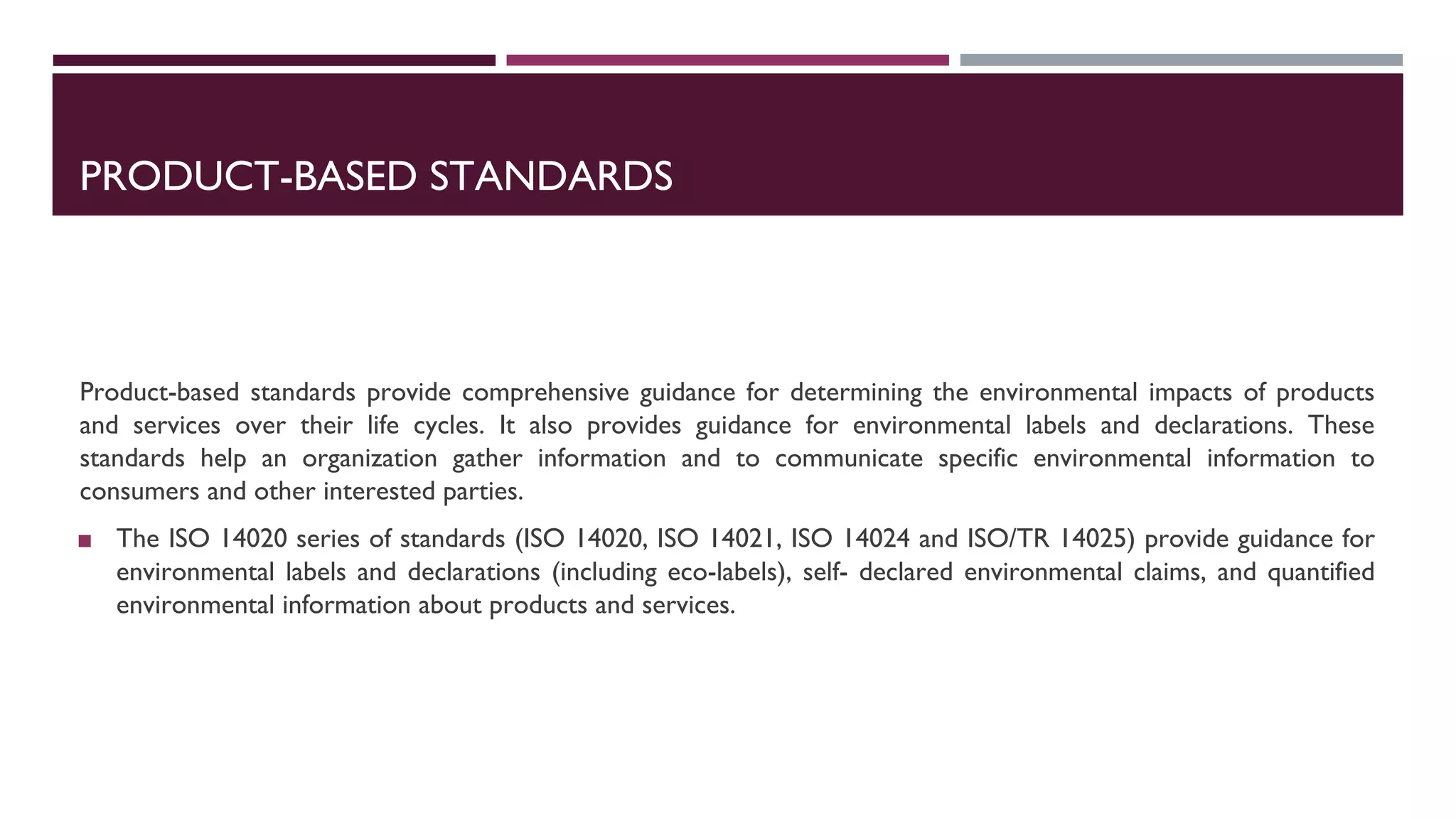 PRODUCT-BASED STANDARDS
Product-based standards provide comprehensive guidance for determining the environmental impacts of products
and services over their life cycles. It also provides guidance for environmental labels and declarations. These
standards help an organization gather information and to communicate specific environmental information to
consumers and other interested parties.
◼ The ISO 14020 series of standards (ISO 14020, ISO 14021, ISO 14024 and ISO/TR 14025) provide guidance for
environmental labels and declarations (including eco-labels), self- declared environmental claims, and quantified
environmental information about products and services.
 