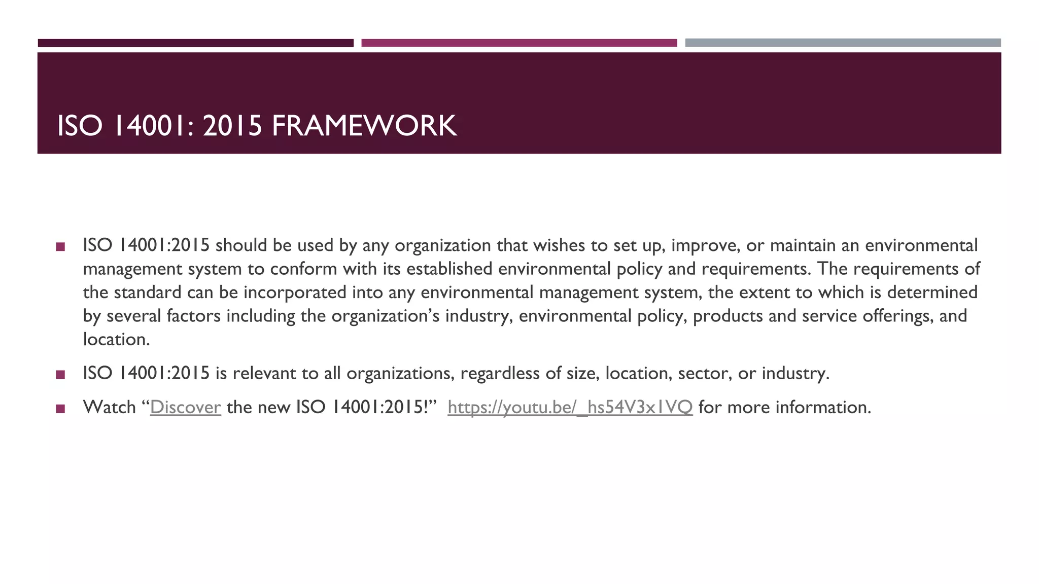 ISO 14001: 2015 FRAMEWORK
◼ ISO 14001:2015 should be used by any organization that wishes to set up, improve, or maintain an environmental
management system to conform with its established environmental policy and requirements. The requirements of
the standard can be incorporated into any environmental management system, the extent to which is determined
by several factors including the organization’s industry, environmental policy, products and service offerings, and
location.
◼ ISO 14001:2015 is relevant to all organizations, regardless of size, location, sector, or industry.
◼ Watch “Discover the new ISO 14001:2015!” https://youtu.be/_hs54V3x1VQ for more information.
 
