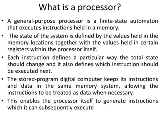 What is a processor?
• A general-purpose processor is a finite-state automaton
that executes instructions held in a memory.
• The state of the system is defined by the values held in the
memory locations together with the values held in certain
registers within the processor itself.
• Each instruction defines a particular way the total state
should change and it also defines which instruction should
be executed next.
• The stored-program digital computer keeps its instructions
and data in the same memory system, allowing the
instructions to be treated as data when necessary.
• This enables the processor itself to generate instructions
which it can subsequently execute
 