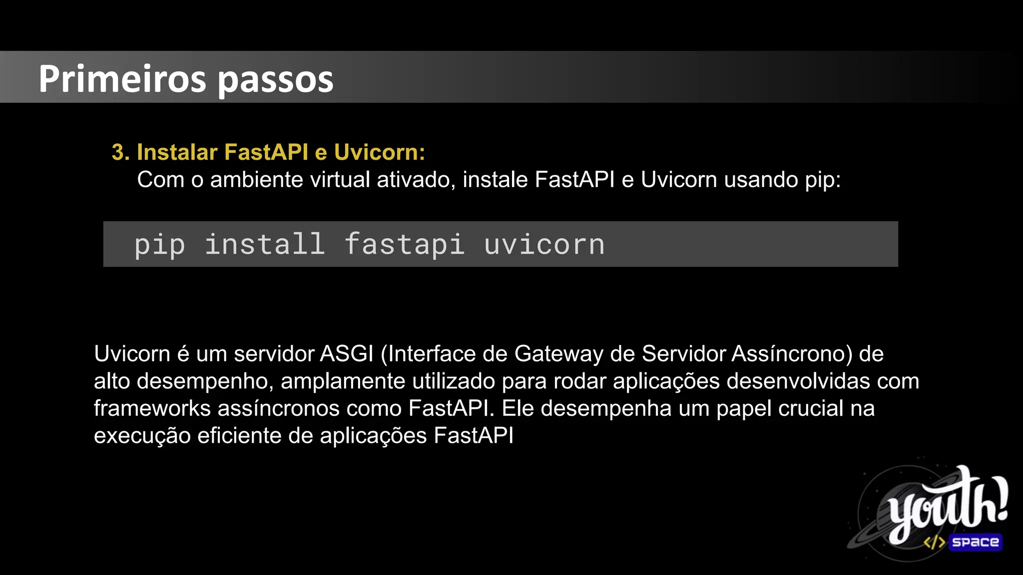 Primeiros passos
3. Instalar FastAPI e Uvicorn:
Com o ambiente virtual ativado, instale FastAPI e Uvicorn usando pip:
pip install fastapi uvicorn
Uvicorn é um servidor ASGI (Interface de Gateway de Servidor Assíncrono) de
alto desempenho, amplamente utilizado para rodar aplicações desenvolvidas com
frameworks assíncronos como FastAPI. Ele desempenha um papel crucial na
execução eficiente de aplicações FastAPI
 