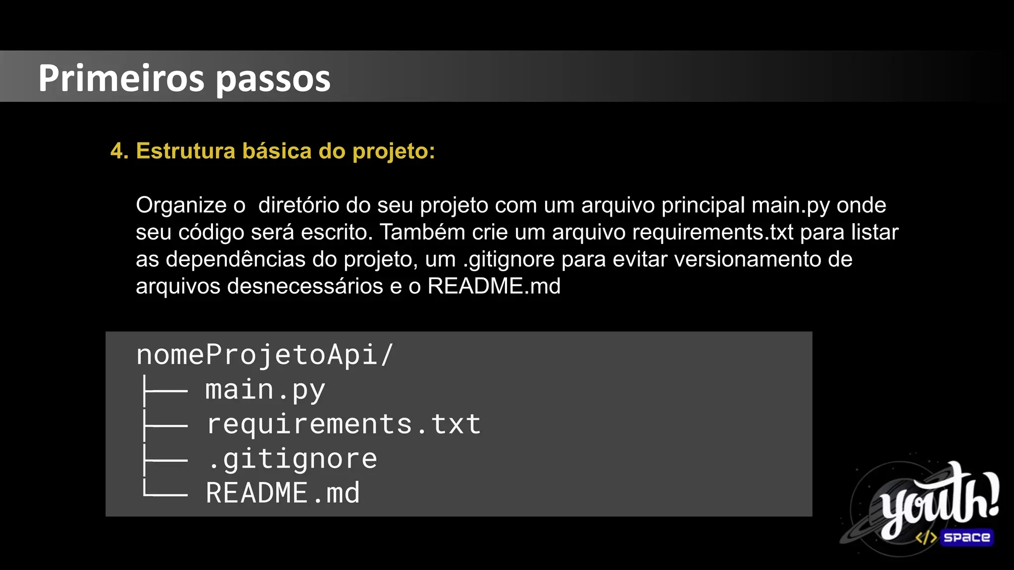 Primeiros passos
4. Estrutura básica do projeto:
Organize o diretório do seu projeto com um arquivo principal main.py onde
seu código será escrito. Também crie um arquivo requirements.txt para listar
as dependências do projeto, um .gitignore para evitar versionamento de
arquivos desnecessários e o README.md
nomeProjetoApi/
├── main.py
├── requirements.txt
├── .gitignore
└── README.md
 