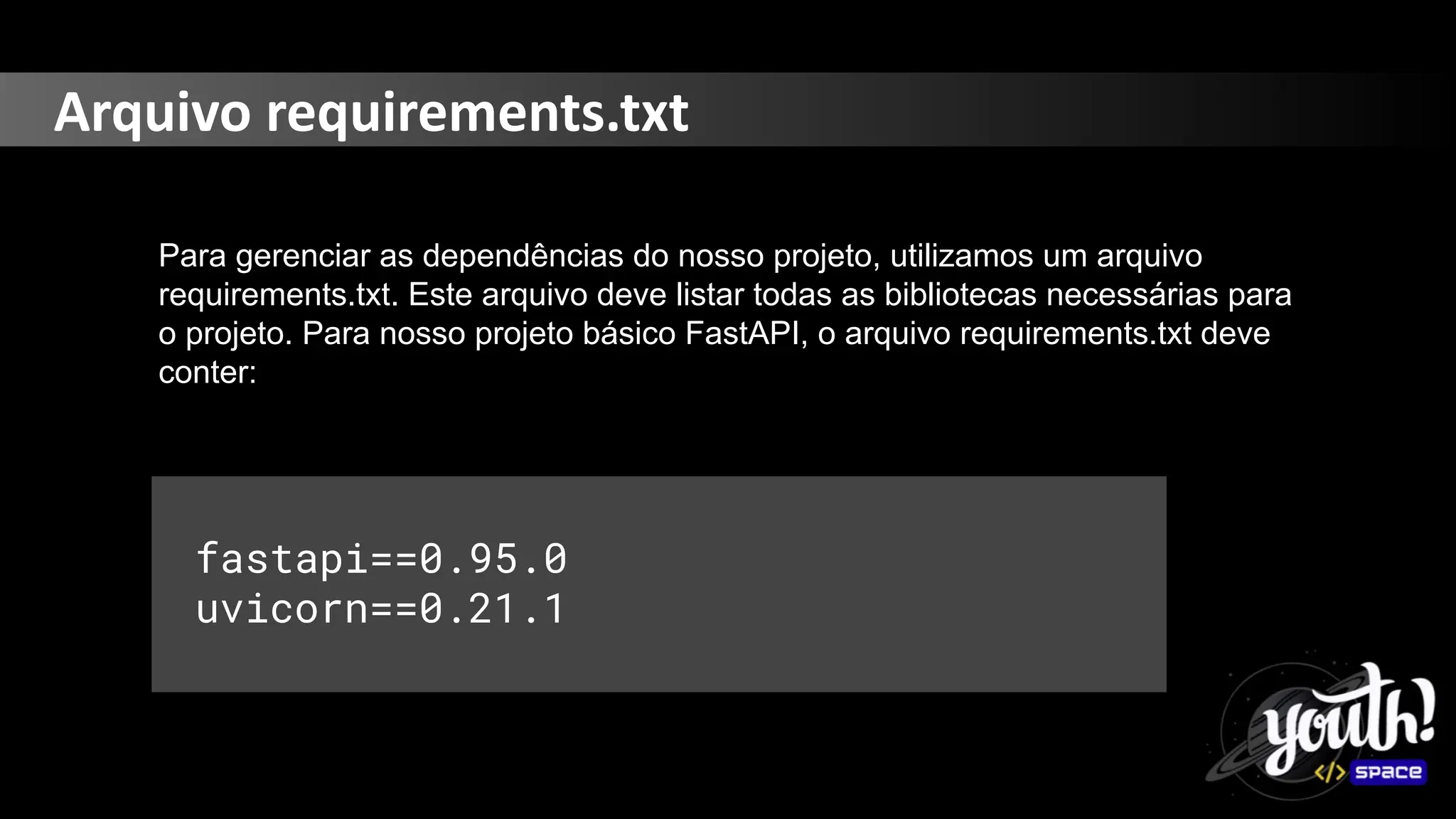 Arquivo requirements.txt
Para gerenciar as dependências do nosso projeto, utilizamos um arquivo
requirements.txt. Este arquivo deve listar todas as bibliotecas necessárias para
o projeto. Para nosso projeto básico FastAPI, o arquivo requirements.txt deve
conter:
fastapi==0.95.0
uvicorn==0.21.1
 