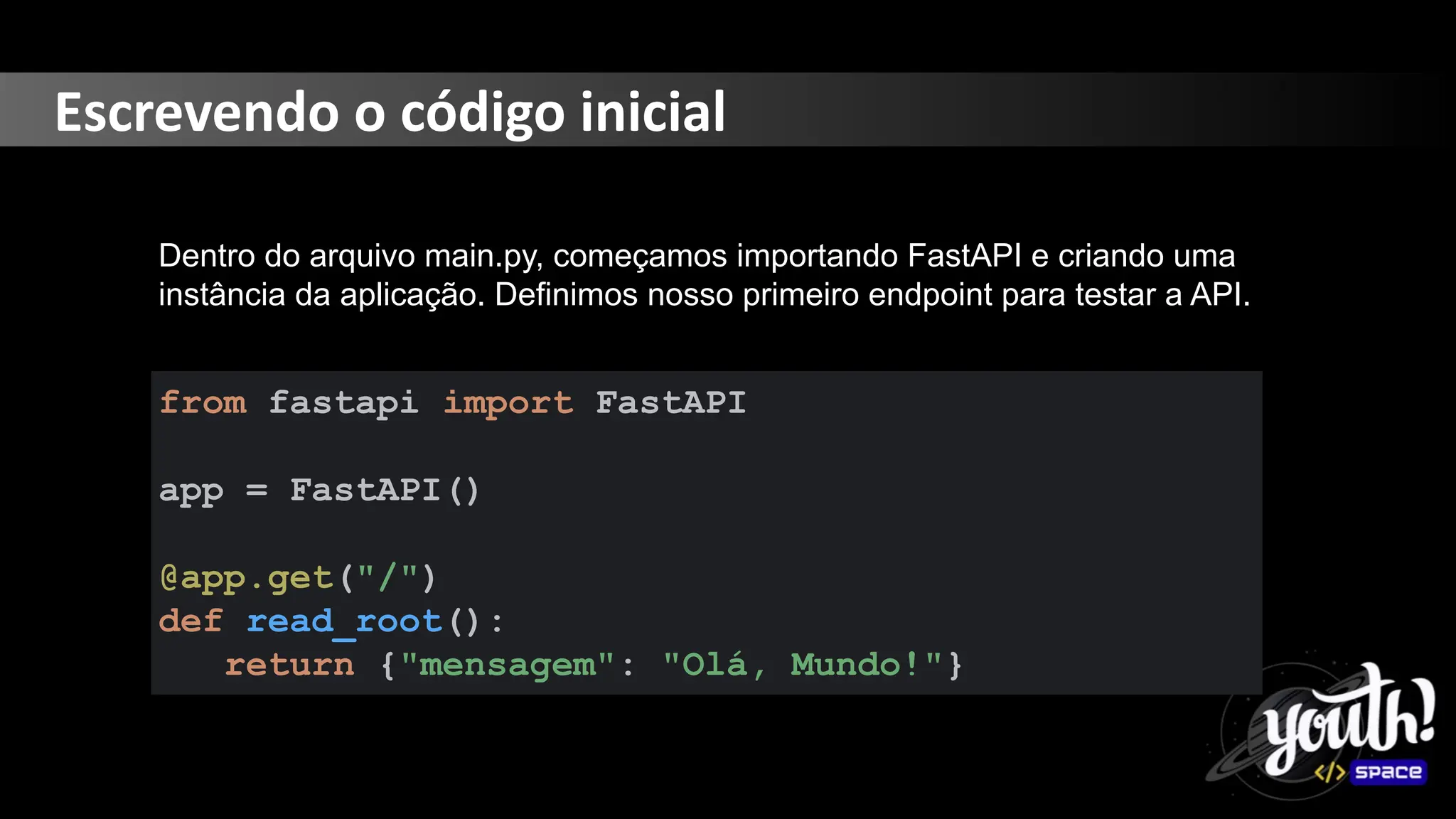 Escrevendo o código inicial
Dentro do arquivo main.py, começamos importando FastAPI e criando uma
instância da aplicação. Definimos nosso primeiro endpoint para testar a API.
from fastapi import FastAPI
app = FastAPI()
@app.get("/")
def read_root():
return {"mensagem": "Olá, Mundo!"}
 