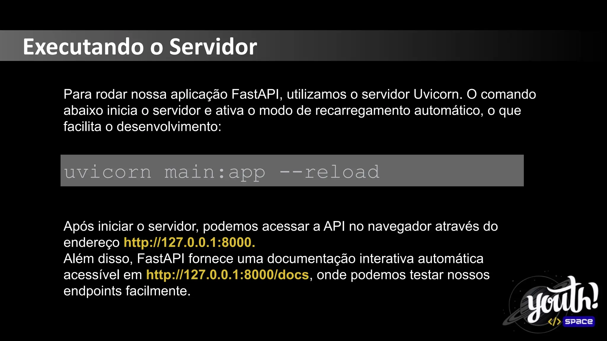 Executando o Servidor
Para rodar nossa aplicação FastAPI, utilizamos o servidor Uvicorn. O comando
abaixo inicia o servidor e ativa o modo de recarregamento automático, o que
facilita o desenvolvimento:
uvicorn main:app --reload
Após iniciar o servidor, podemos acessar a API no navegador através do
endereço http://127.0.0.1:8000.
Além disso, FastAPI fornece uma documentação interativa automática
acessível em http://127.0.0.1:8000/docs, onde podemos testar nossos
endpoints facilmente.
 
