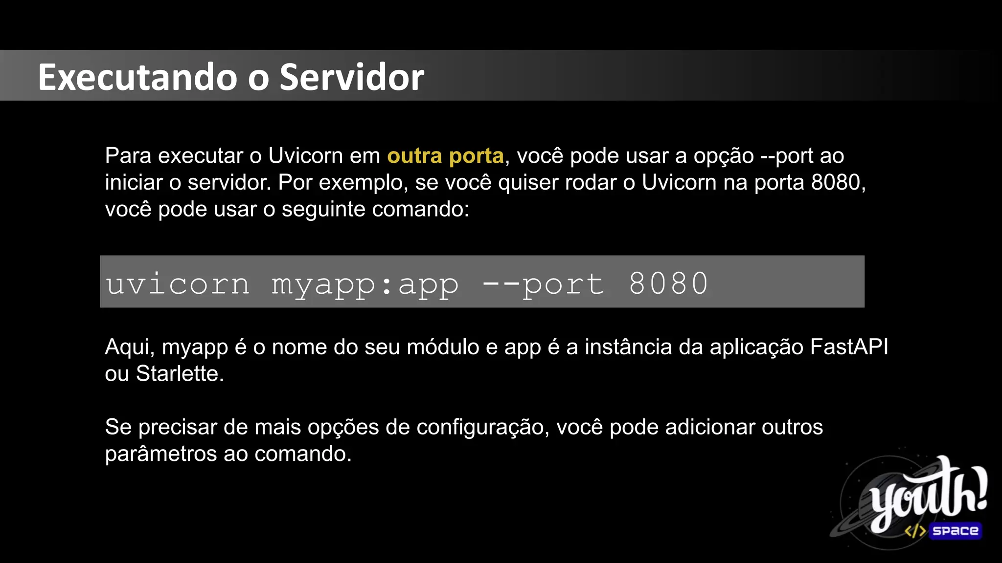 Executando o Servidor
Para executar o Uvicorn em outra porta, você pode usar a opção --port ao
iniciar o servidor. Por exemplo, se você quiser rodar o Uvicorn na porta 8080,
você pode usar o seguinte comando:
uvicorn myapp:app --port 8080
Aqui, myapp é o nome do seu módulo e app é a instância da aplicação FastAPI
ou Starlette.
Se precisar de mais opções de configuração, você pode adicionar outros
parâmetros ao comando.
 