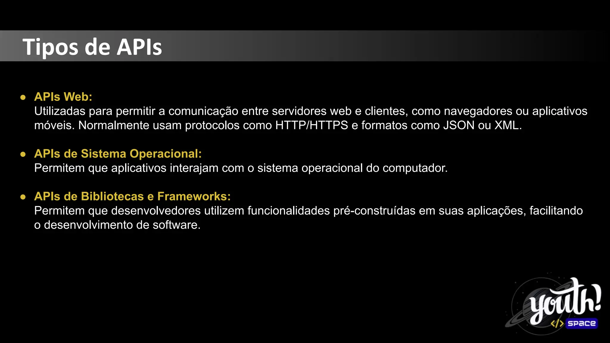 Tipos de APIs
● APIs Web:
Utilizadas para permitir a comunicação entre servidores web e clientes, como navegadores ou aplicativos
móveis. Normalmente usam protocolos como HTTP/HTTPS e formatos como JSON ou XML.
● APIs de Sistema Operacional:
Permitem que aplicativos interajam com o sistema operacional do computador.
● APIs de Bibliotecas e Frameworks:
Permitem que desenvolvedores utilizem funcionalidades pré-construídas em suas aplicações, facilitando
o desenvolvimento de software.
 
