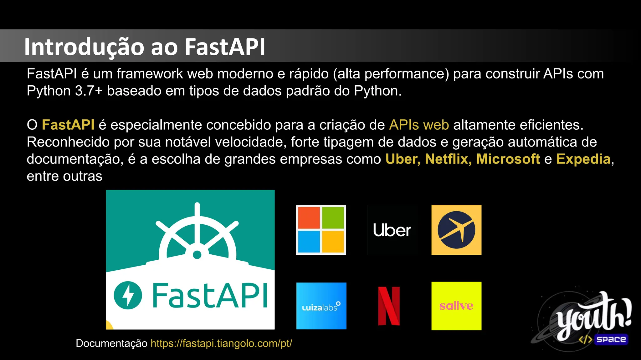 Introdução ao FastAPI
FastAPI é um framework web moderno e rápido (alta performance) para construir APIs com
Python 3.7+ baseado em tipos de dados padrão do Python.
O FastAPI é especialmente concebido para a criação de APIs web altamente eficientes.
Reconhecido por sua notável velocidade, forte tipagem de dados e geração automática de
documentação, é a escolha de grandes empresas como Uber, Netflix, Microsoft e Expedia,
entre outras
Documentação https://fastapi.tiangolo.com/pt/
 