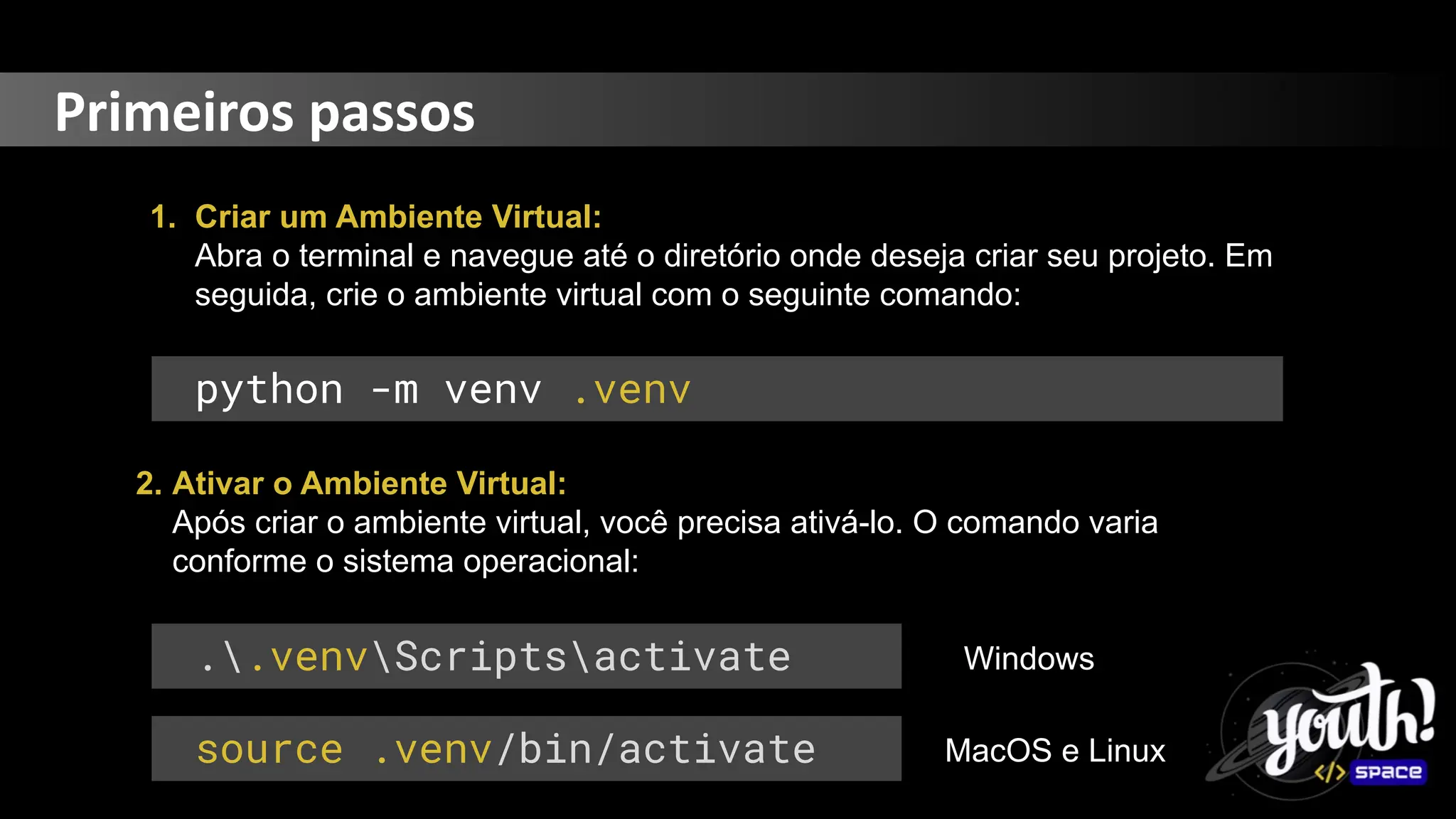 Primeiros passos
1. Criar um Ambiente Virtual:
Abra o terminal e navegue até o diretório onde deseja criar seu projeto. Em
seguida, crie o ambiente virtual com o seguinte comando:
python -m venv .venv
2. Ativar o Ambiente Virtual:
Após criar o ambiente virtual, você precisa ativá-lo. O comando varia
conforme o sistema operacional:
..venvScriptsactivate
source .venv/bin/activate
Windows
MacOS e Linux
 