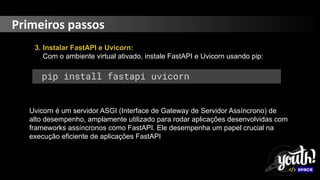Primeiros passos
3. Instalar FastAPI e Uvicorn:
Com o ambiente virtual ativado, instale FastAPI e Uvicorn usando pip:
pip install fastapi uvicorn
Uvicorn é um servidor ASGI (Interface de Gateway de Servidor Assíncrono) de
alto desempenho, amplamente utilizado para rodar aplicações desenvolvidas com
frameworks assíncronos como FastAPI. Ele desempenha um papel crucial na
execução eficiente de aplicações FastAPI
 