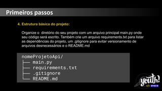 Primeiros passos
4. Estrutura básica do projeto:
Organize o diretório do seu projeto com um arquivo principal main.py onde
seu código será escrito. Também crie um arquivo requirements.txt para listar
as dependências do projeto, um .gitignore para evitar versionamento de
arquivos desnecessários e o README.md
nomeProjetoApi/
├── main.py
├── requirements.txt
├── .gitignore
└── README.md
 