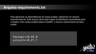 Arquivo requirements.txt
Para gerenciar as dependências do nosso projeto, utilizamos um arquivo
requirements.txt. Este arquivo deve listar todas as bibliotecas necessárias para
o projeto. Para nosso projeto básico FastAPI, o arquivo requirements.txt deve
conter:
fastapi==0.95.0
uvicorn==0.21.1
 