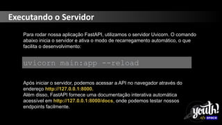 Executando o Servidor
Para rodar nossa aplicação FastAPI, utilizamos o servidor Uvicorn. O comando
abaixo inicia o servidor e ativa o modo de recarregamento automático, o que
facilita o desenvolvimento:
uvicorn main:app --reload
Após iniciar o servidor, podemos acessar a API no navegador através do
endereço http://127.0.0.1:8000.
Além disso, FastAPI fornece uma documentação interativa automática
acessível em http://127.0.0.1:8000/docs, onde podemos testar nossos
endpoints facilmente.
 