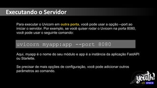 Executando o Servidor
Para executar o Uvicorn em outra porta, você pode usar a opção --port ao
iniciar o servidor. Por exemplo, se você quiser rodar o Uvicorn na porta 8080,
você pode usar o seguinte comando:
uvicorn myapp:app --port 8080
Aqui, myapp é o nome do seu módulo e app é a instância da aplicação FastAPI
ou Starlette.
Se precisar de mais opções de configuração, você pode adicionar outros
parâmetros ao comando.
 