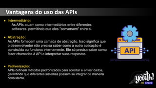 Vantagens do uso das APIs
● Intermediário:
As APIs atuam como intermediários entre diferentes
softwares, permitindo que eles "conversem" entre si.
● Abstração:
As APIs fornecem uma camada de abstração. Isso significa que
o desenvolvedor não precisa saber como a outra aplicação é
construída ou funciona internamente. Ele só precisa saber como
fazer chamadas à API e interpretar suas respostas.
● Padronização:
APIs definem métodos padronizados para solicitar e enviar dados,
garantindo que diferentes sistemas possam se integrar de maneira
consistente.
 
