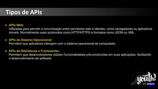 Tipos de APIs
● APIs Web:
Utilizadas para permitir a comunicação entre servidores web e clientes, como navegadores ou aplicativos
móveis. Normalmente usam protocolos como HTTP/HTTPS e formatos como JSON ou XML.
● APIs de Sistema Operacional:
Permitem que aplicativos interajam com o sistema operacional do computador.
● APIs de Bibliotecas e Frameworks:
Permitem que desenvolvedores utilizem funcionalidades pré-construídas em suas aplicações, facilitando
o desenvolvimento de software.
 
