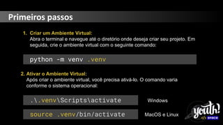 Primeiros passos
1. Criar um Ambiente Virtual:
Abra o terminal e navegue até o diretório onde deseja criar seu projeto. Em
seguida, crie o ambiente virtual com o seguinte comando:
python -m venv .venv
2. Ativar o Ambiente Virtual:
Após criar o ambiente virtual, você precisa ativá-lo. O comando varia
conforme o sistema operacional:
..venvScriptsactivate
source .venv/bin/activate
Windows
MacOS e Linux
 